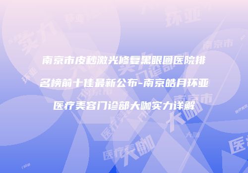 南京市皮秒激光修复黑眼圈医院排名榜前十佳最新公布-南京皓月环亚医疗美容门诊部大咖实力详解