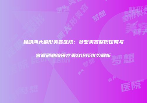 昆明两大整形美容医院：梦想美容整形医院与官渡邢勤玲医疗美容诊所优势解析
