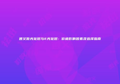 遵义激光祛斑与E光祛斑：价格影响因素及选择指南