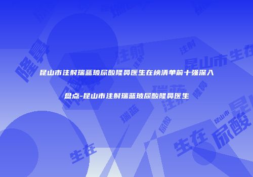 昆山市注射瑞蓝玻尿酸隆鼻医生在榜清单前十强深入盘点-昆山市注射瑞蓝玻尿酸隆鼻医生