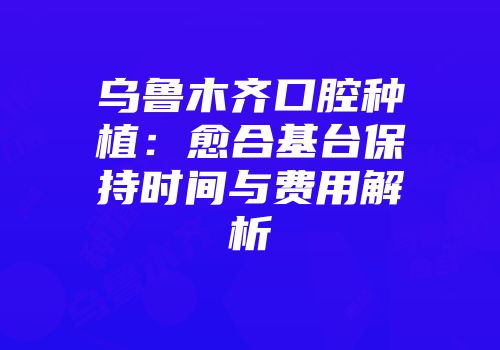 乌鲁木齐口腔种植：愈合基台保持时间与费用解析