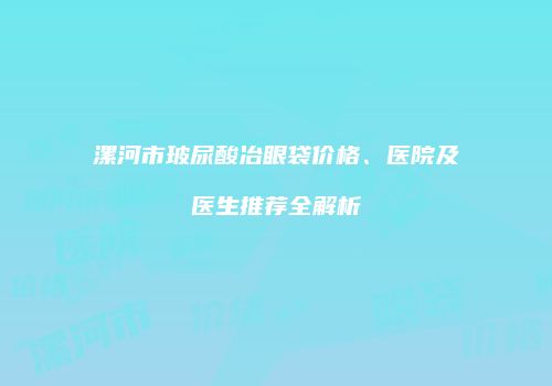 漯河市玻尿酸冶眼袋价格、医院及医生推荐全解析