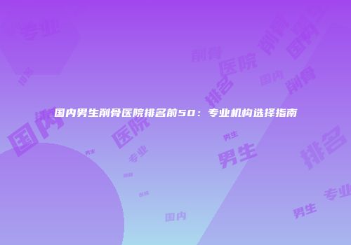 国内男生削骨医院排名前50：专业机构选择指南