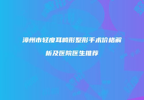 漳州市轻度耳畸形整形手术价格解析及医院医生推荐