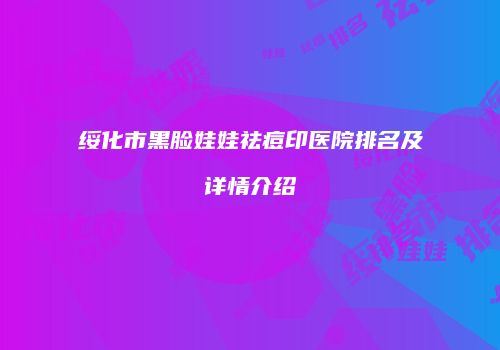 绥化市黑脸娃娃祛痘印医院排名及详情介绍