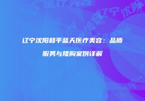 辽宁沈阳和平蓝天医疗美容：品质服务与隆胸案例详解