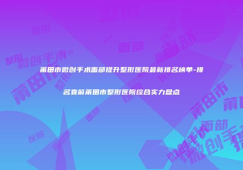 莆田市微创手术面部提升整形医院最新排名榜单-排名靠前莆田市整形医院综合实力盘点