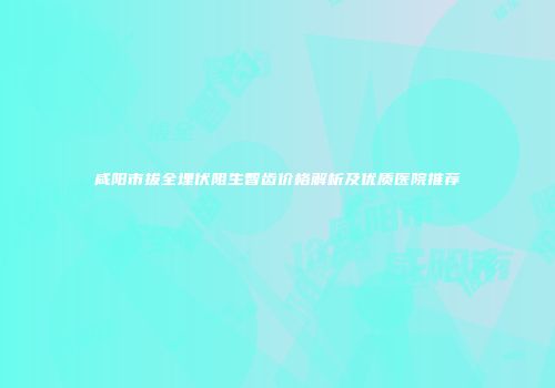 咸阳市拔全埋伏阻生智齿价格解析及优质医院推荐