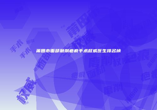 莆田市面部磨削疤痕手术权威医生排名榜