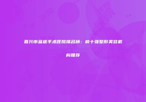 嘉兴市蓝痣手术医院排名榜：前十强整形美容机构推荐