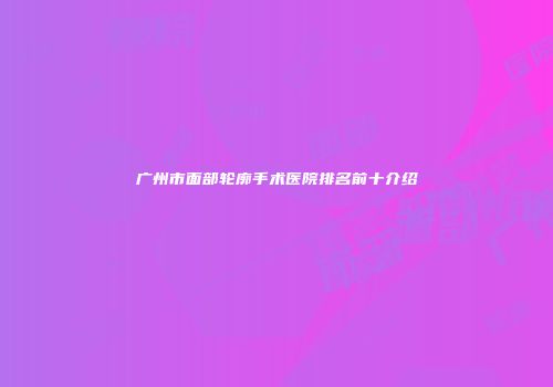 广州市面部轮廓手术医院排名前十介绍