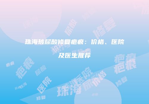 珠海玻尿酸修复疤痕：价格、医院及医生推荐