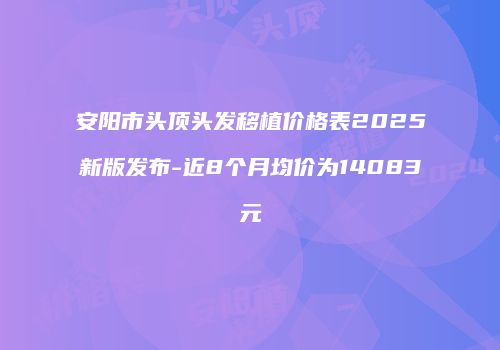 安阳市头顶头发移植价格表2025新版发布-近8个月均价为14083元