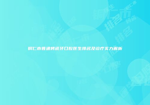 铜仁市普通烤瓷牙口腔医生排名及诊疗实力解析