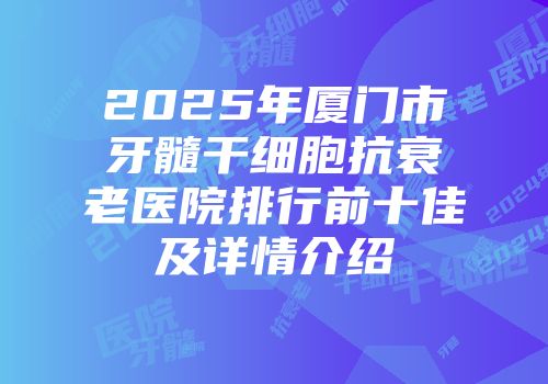 2025年厦门市牙髓干细胞抗衰老医院排行前十佳及详情介绍