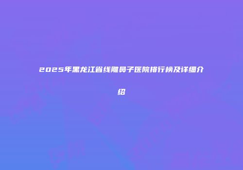2025年黑龙江省线雕鼻子医院排行榜及详细介绍