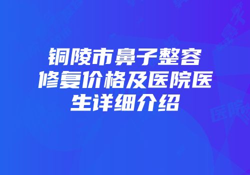 铜陵市鼻子整容修复价格及医院医生详细介绍