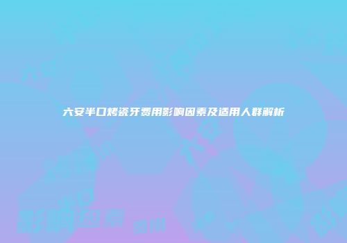六安半口烤瓷牙费用影响因素及适用人群解析