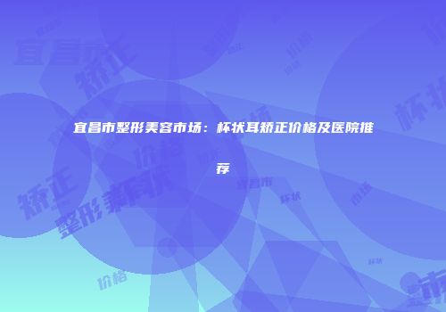 宜昌市整形美容市场：杯状耳矫正价格及医院推荐