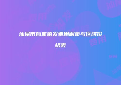 汕尾市自体植发费用解析与医院价格表