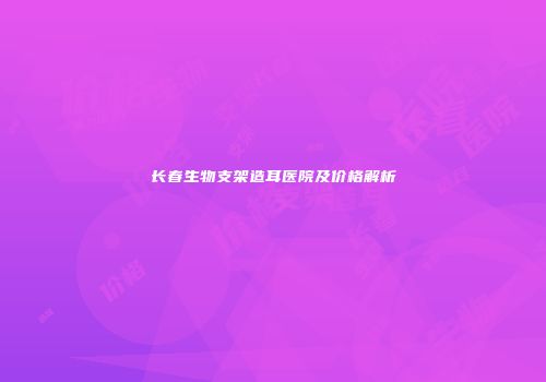 长春生物支架造耳医院及价格解析