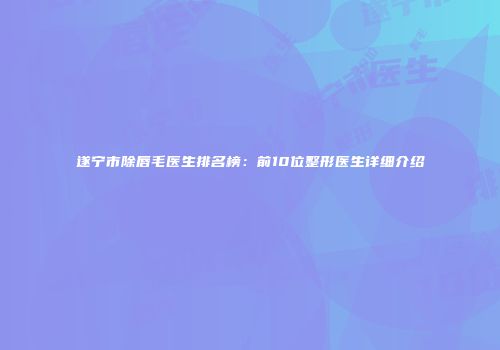 遂宁市除唇毛医生排名榜：前10位整形医生详细介绍