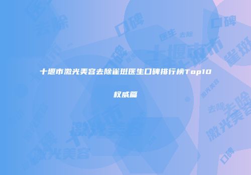 十堰市激光美容去除雀斑医生口碑排行榜Top10权威篇