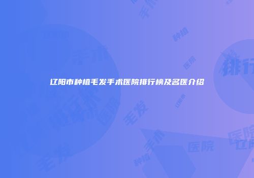 辽阳市种植毛发手术医院排行榜及名医介绍