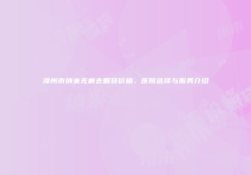 漳州市纳米无痕去眼袋价格、医院选择与服务介绍