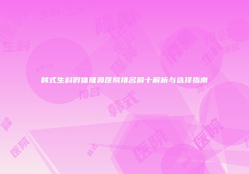 韩式生科假体隆鼻医院排名前十解析与选择指南