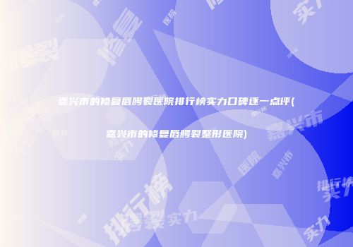 嘉兴市的修复唇腭裂医院排行榜实力口碑逐一点评(嘉兴市的修复唇腭裂整形医院)