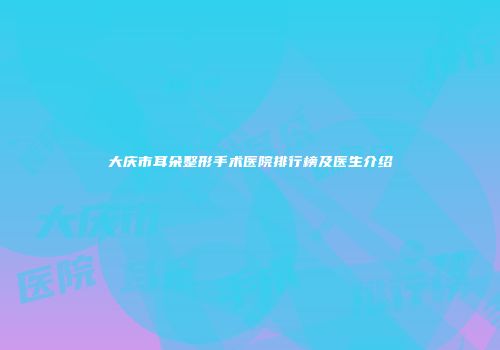 大庆市耳朵整形手术医院排行榜及医生介绍