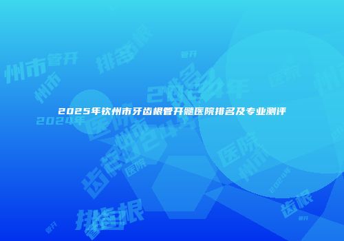 2025年钦州市牙齿根管开髓医院排名及专业测评