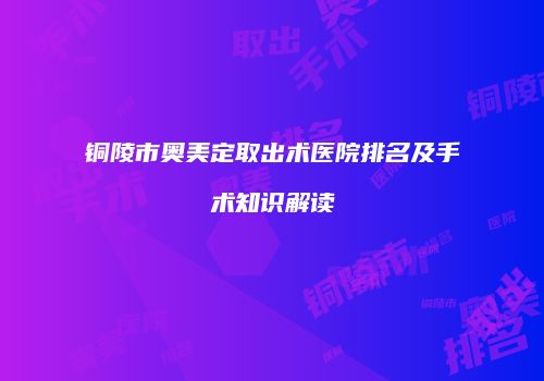 铜陵市奥美定取出术医院排名及手术知识解读