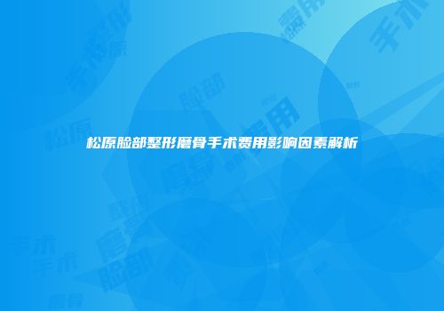 松原脸部整形磨骨手术费用影响因素解析