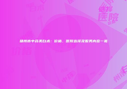 扬州市中药美白术：价格、医院选择及服务内容一览