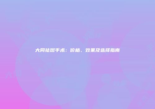 大同祛斑手术：价格、效果及选择指南