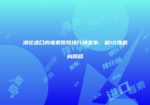 湖北进口肉毒素医院排行榜发布：前10强机构揭晓