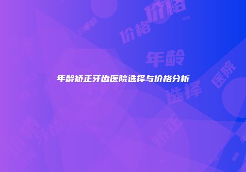 年龄矫正牙齿医院选择与价格分析