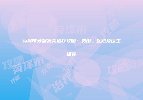 菏泽市牙龈发炎治疗攻略：费用、医院及医生推荐