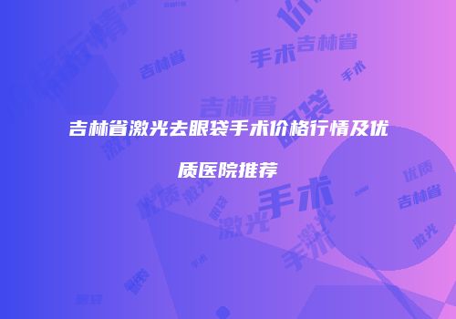 吉林省激光去眼袋手术价格行情及优质医院推荐