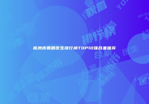 株洲市飘眉医生排行榜TOP10强合集推荐