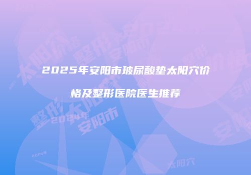 2025年安阳市玻尿酸垫太阳穴价格及整形医院医生推荐