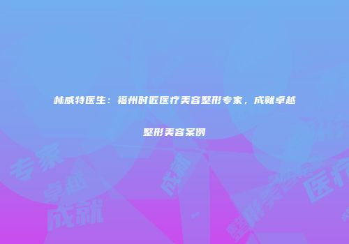 林威特医生：福州时匠医疗美容整形专家，成就卓越整形美容案例