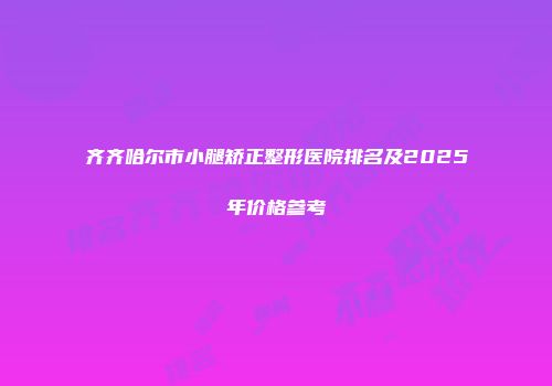 齐齐哈尔市小腿矫正整形医院排名及2025年价格参考