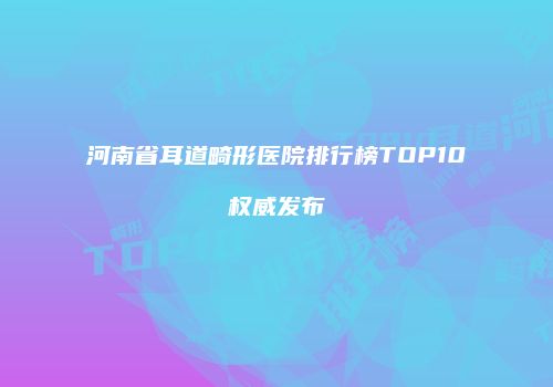 河南省耳道畸形医院排行榜TOP10权威发布
