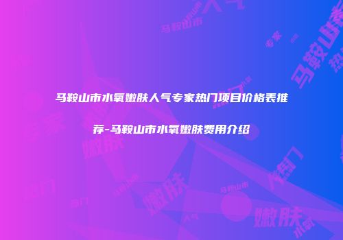 马鞍山市水氧嫩肤人气专家热门项目价格表推荐-马鞍山市水氧嫩肤费用介绍