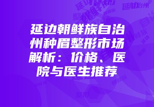 延边朝鲜族自治州种眉整形市场解析：价格、医院与医生推荐