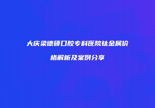 大庆梁德硕口腔专科医院钛金属价格解析及案例分享