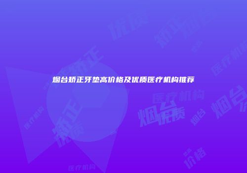 烟台矫正牙垫高价格及优质医疗机构推荐